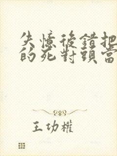 失忆后错把前夫的死对头当老公