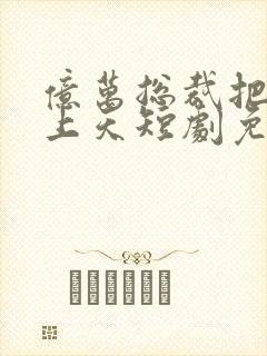 亿万总裁把我宠上天短剧免费观看全集高清