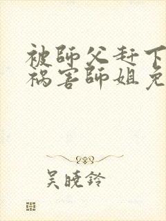 被师父赶下山去祸害师姐免费全文在线阅读