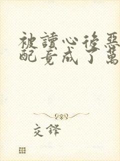 被读心后恶毒女配竟成了万人迷小说