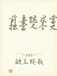 前妻跪求当初不把当人全文免费阅读