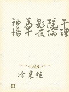 神马影院午夜剧场午夜伦理片