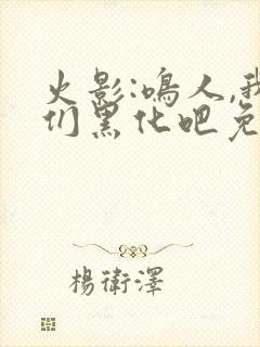 火影:鸣人,我们黑化吧免费阅读全