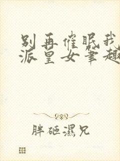 别再催眠我了反派皇女笔趣阁