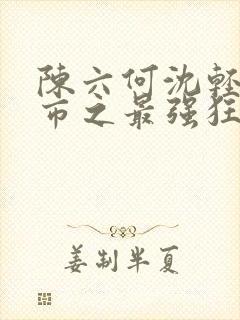 陈六何沈轻舞都市之最强狂兵最新章节