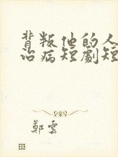 背叛他的人求他治病短剧短剧全集免费观看