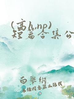 (高h,np)短篇合集公共