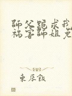 师父跪求我下山祸害师姐免费阅读