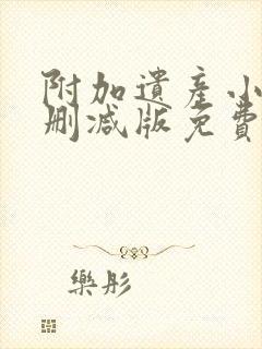 附加遗产小说未删减版免费笔趣阁