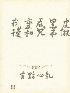 我变成黑皮辣妹后和兄弟做了