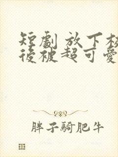 短剧 放下校花后被超可爱小女友倒追