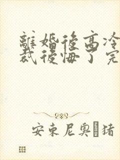 离婚后高冷女总裁后悔了完整短剧