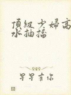 顶级少妇高潮喷水抽搐