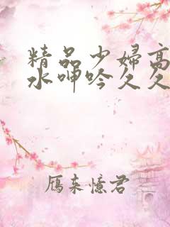 精品少妇高潮喷水呻吟久久久