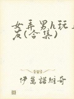 女弄男h玩弄男友(合集)