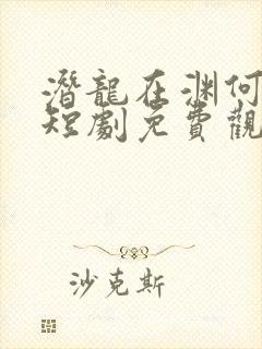 潜龙在渊何健麒短剧免费观看全集