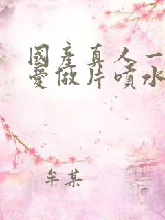 国产真人一级a爱做片喷水