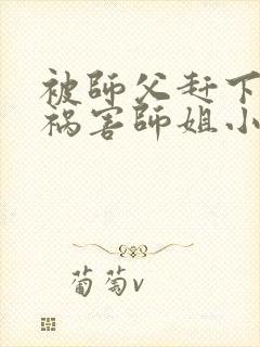 被师父赶下山去祸害师姐小说免费讲述