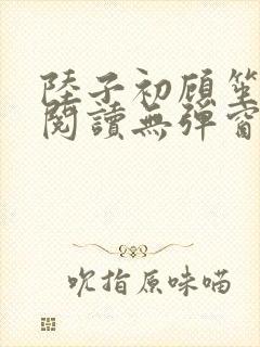 陆子初顾笙免费阅读无弹窗笔趣阁