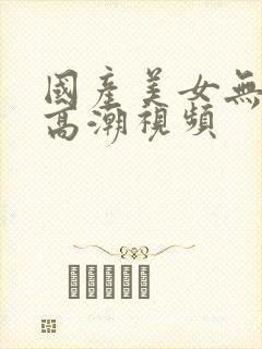 国产美女无遮挡高潮视频
