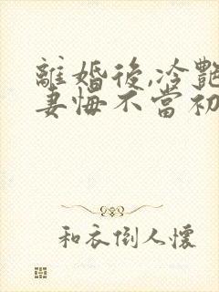 离婚后,冷艳前妻悔不当初顾清雪在线全文