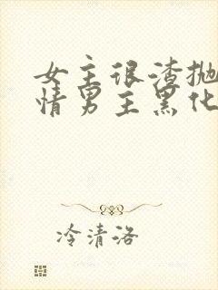 女主很渣抛弃纯情男主黑化