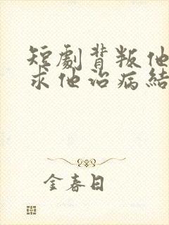 短剧背叛他的人求他治病结局