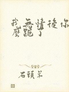 我无情后你们怎么跪了