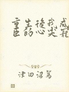 重生后我成了权臣的心尖宠