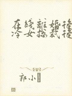 在线离婚后,高冷女总裁后悔