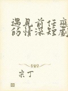 遇见前任恋上他的情深短剧免费观看