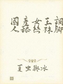 国产女王调教男人舔丝袜脚视频