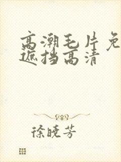 高潮毛片免费无遮挡高清