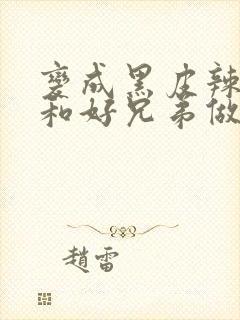 变成黑皮辣妹后和好兄弟做了