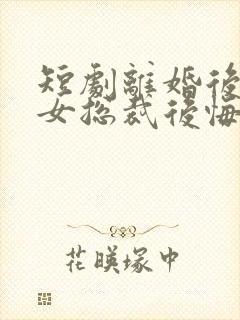 短剧离婚后高冷女总裁后悔了