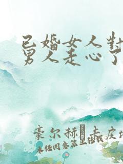 已婚女人对已婚男人走心了的表现