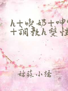 h+吃奶+呻吟+调教h双性美人