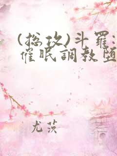 (总攻)斗罗:催眠调教堕落美人