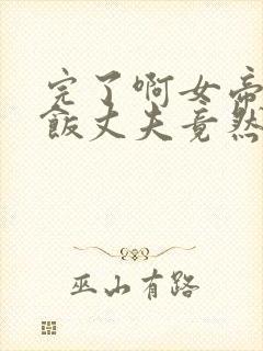 完了啊女帝的软饭丈夫竟然无敌漫画合集