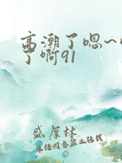 高潮了嗯~喷水了啊91