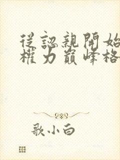 从认亲开始踏上权力巅峰格鱼小说免费无弹窗