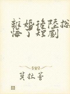 离婚后陆总他后悔了短剧