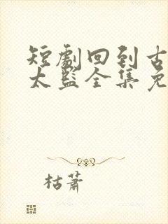 短剧回到古代当太监全集免费观看