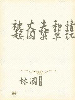 被丈夫和情敌一起囚禁草玩