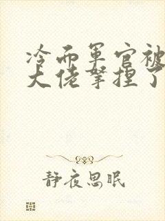 冷面军官被科研大佬拿捏了小说免费阅读
