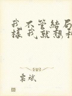 我不管结局会怎样 我就想和你在一起