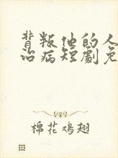 背叛他的人求他治病短剧免费完整版