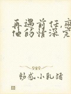 再遇前任,恋上他的情深完整