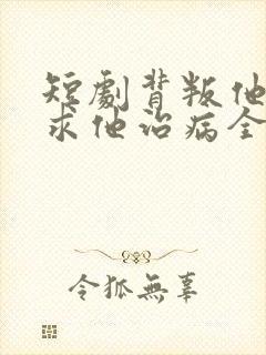 短剧背叛他的人求他治病全集