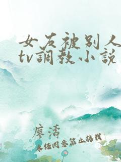 女友被别人在ktv调教小说